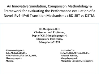 An Innovative Simulation, Comparison Methodology & Framework for evaluating the Performance evaluation of a Novel IPv4 -IPv6 Transition Mechanisms : BD-SIIT vs DSTM. Dr.Manjaiah.D.H. Chairman  and Professor, Dept of CS, Mangalagangotri, Mangalore University, Mangalore-31739   Hanumanthappa.J.,  Aravinda.C.V. B.E., M.Tech.,(Ph.D) ,  M.Sc.,M.Phil.,M.Tech.,(Ph.D).,  Asst.Professor,DOS in CS,UOM,   Research Scholar, Manasagangotri,   Mangalagangotri, Mysore.   Mangalore University, Mangalore. 