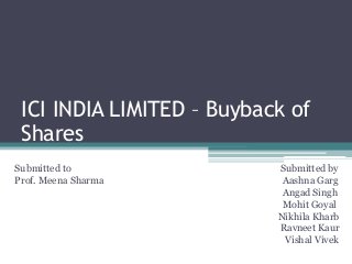 ICI INDIA LIMITED – Buyback of
Shares
Submitted to Submitted by
Prof. Meena Sharma Aashna Garg
Angad Singh
Mohit Goyal
Nikhila Kharb
Ravneet Kaur
Vishal Vivek
 