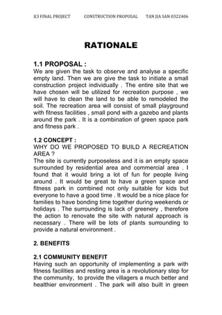 ICI	
  FINAL	
  PROJECT	
   CONSTRUCTION	
  PROPOSAL	
  	
   TAN	
  JIA	
  SAN	
  0322406	
  
	
  
	
  
RATIONALE
1.1 PROPOSAL :
We are given the task to observe and analyse a specific
empty land. Then we are give the task to initiate a small
construction project individually . The entire site that we
have chosen will be utilized for recreation purpose , we
will have to clean the land to be able to remodeled the
soil. The recreation area will consist of small playground
with fitness facilities , small pond with a gazebo and plants
around the park . It is a combination of green space park
and fitness park .
1.2 CONCEPT :
WHY DO WE PROPOSED TO BUILD A RECREATION
AREA ?
The site is currently purposeless and it is an empty space
surrounded by residential area and commercial area . I
found that it would bring a lot of fun for people living
around . It would be great to have a green space and
fitness park in combined not only suitable for kids but
everyone to have a good time . It would be a nice place for
families to have bonding time together during weekends or
holidays . The surrounding is lack of greenery , therefore
the action to renovate the site with natural approach is
necessary . There will be lots of plants surrounding to
provide a natural environment .
2. BENEFITS
2.1 COMMUNITY BENEFIT
Having such an opportunity of implementing a park with
fitness facilities and resting area is a revolutionary step for
the community, to provide the villagers a much better and
healthier environment . The park will also built in green
 