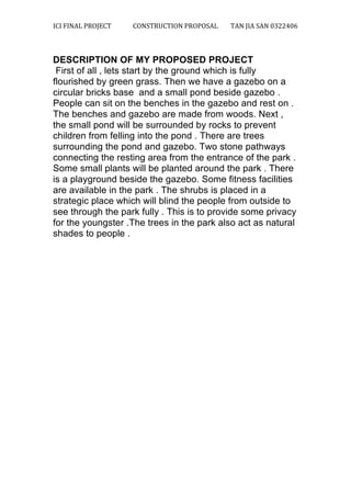 ICI	
  FINAL	
  PROJECT	
   CONSTRUCTION	
  PROPOSAL	
  	
   TAN	
  JIA	
  SAN	
  0322406	
  
	
  
	
  
DESCRIPTION OF MY PROPOSED PROJECT
First of all , lets start by the ground which is fully
flourished by green grass. Then we have a gazebo on a
circular bricks base and a small pond beside gazebo .
People can sit on the benches in the gazebo and rest on .
The benches and gazebo are made from woods. Next ,
the small pond will be surrounded by rocks to prevent
children from felling into the pond . There are trees
surrounding the pond and gazebo. Two stone pathways
connecting the resting area from the entrance of the park .
Some small plants will be planted around the park . There
is a playground beside the gazebo. Some fitness facilities
are available in the park . The shrubs is placed in a
strategic place which will blind the people from outside to
see through the park fully . This is to provide some privacy
for the youngster .The trees in the park also act as natural
shades to people .
 
