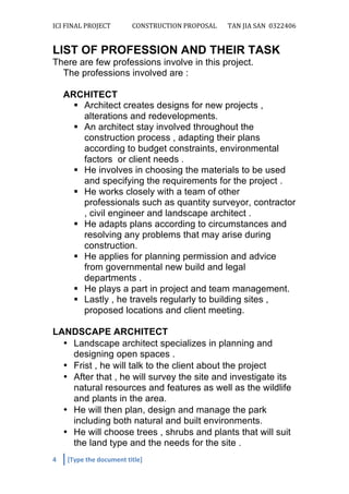 ICI	
  FINAL	
  PROJECT	
   CONSTRUCTION	
  PROPOSAL	
  	
   TAN	
  JIA	
  SAN	
  	
  0322406	
  
	
  
4	
   [Type	
  the	
  document	
  title]	
  
	
  
LIST OF PROFESSION AND THEIR TASK
There are few professions involve in this project.
The professions involved are :
ARCHITECT
§ Architect creates designs for new projects ,
alterations and redevelopments.
§ An architect stay involved throughout the
construction process , adapting their plans
according to budget constraints, environmental
factors or client needs .
§ He involves in choosing the materials to be used
and specifying the requirements for the project .
§ He works closely with a team of other
professionals such as quantity surveyor, contractor
, civil engineer and landscape architect .
§ He adapts plans according to circumstances and
resolving any problems that may arise during
construction.
§ He applies for planning permission and advice
from governmental new build and legal
departments .
§ He plays a part in project and team management.
§ Lastly , he travels regularly to building sites ,
proposed locations and client meeting.
LANDSCAPE ARCHITECT
• Landscape architect specializes in planning and
designing open spaces .
• Frist , he will talk to the client about the project
• After that , he will survey the site and investigate its
natural resources and features as well as the wildlife
and plants in the area.
• He will then plan, design and manage the park
including both natural and built environments.
• He will choose trees , shrubs and plants that will suit
the land type and the needs for the site .
 