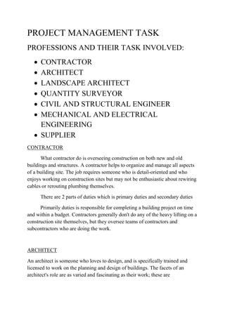 PROJECT MANAGEMENT TASK
PROFESSIONS AND THEIR TASK INVOLVED:
 CONTRACTOR
 ARCHITECT
 LANDSCAPE ARCHITECT
 QUANTITY SURVEYOR
 CIVIL AND STRUCTURAL ENGINEER
 MECHANICAL AND ELECTRICAL
ENGINEERING
 SUPPLIER
CONTRACTOR
What contractor do is overseeing construction on both new and old
buildings and structures. A contractor helps to organize and manage all aspects
of a building site. The job requires someone who is detail-oriented and who
enjoys working on construction sites but may not be enthusiastic about rewiring
cables or rerouting plumbing themselves.
There are 2 parts of duties which is primary duties and secondary duties
Primarily duties is responsible for completing a building project on time
and within a budget. Contractors generally don't do any of the heavy lifting on a
construction site themselves, but they oversee teams of contractors and
subcontractors who are doing the work.
ARCHITECT
An architect is someone who loves to design, and is specifically trained and
licensed to work on the planning and design of buildings. The facets of an
architect's role are as varied and fascinating as their work; these are
 