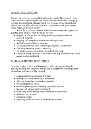 QUANTITY SURVEYOR
Quantity surveyors are responsible for the cost of any building project - from
initial estimates, right through to the final acquisition of materials. Surveying
jobs and their associated roles are varied - but focussed on providing clients
value for money while adhering to the strict regulations which govern every
aspect of the construction industry.
While the very nature of construction work ensures no two projects are
ever the same, a typical work day might involve:
 preparation of contracts, including details regarding quantities of
required materials
 on-going cost analysis of maintenance and repair work
 feasibility studies of client requests
 analysing completed work and arranging payment to contractors
 allocating upcoming work to contractors
 site visits, assessments and projections for future work
 keep track of any variations to the contract the may affect costs and create
reports to show profitability.
CIVIL & STRUCTURAL ENGINEER
Structural engineers are primarily concerned with designing aesthetically
pleasing buildings and structures that are safe and capable of withstanding the
elements to which they will be exposed.
 preparing reports, designs and drawings
 making calculations about loads and stresses
 selecting appropriate construction materials
 providing technical advice
 obtaining planning and/or building regulations approval
 liaising with relevant professional staff
 monitoring and inspecting work undertaken by contractors
 administering contracts
 managing projects
 inspecting properties to check conditions/foundations
 