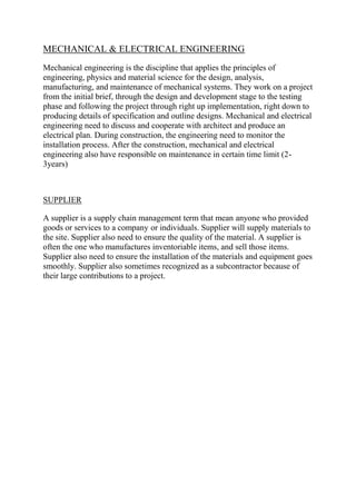 MECHANICAL & ELECTRICAL ENGINEERING
Mechanical engineering is the discipline that applies the principles of
engineering, physics and material science for the design, analysis,
manufacturing, and maintenance of mechanical systems. They work on a project
from the initial brief, through the design and development stage to the testing
phase and following the project through right up implementation, right down to
producing details of specification and outline designs. Mechanical and electrical
engineering need to discuss and cooperate with architect and produce an
electrical plan. During construction, the engineering need to monitor the
installation process. After the construction, mechanical and electrical
engineering also have responsible on maintenance in certain time limit (2-
3years)
SUPPLIER
A supplier is a supply chain management term that mean anyone who provided
goods or services to a company or individuals. Supplier will supply materials to
the site. Supplier also need to ensure the quality of the material. A supplier is
often the one who manufactures inventoriable items, and sell those items.
Supplier also need to ensure the installation of the materials and equipment goes
smoothly. Supplier also sometimes recognized as a subcontractor because of
their large contributions to a project.
 