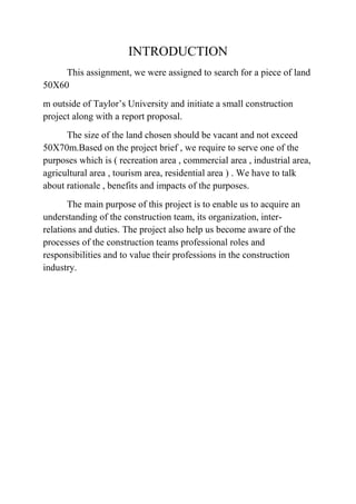 INTRODUCTION
This assignment, we were assigned to search for a piece of land
50X60
m outside of Taylor’s University and initiate a small construction
project along with a report proposal.
The size of the land chosen should be vacant and not exceed
50X70m.Based on the project brief , we require to serve one of the
purposes which is ( recreation area , commercial area , industrial area,
agricultural area , tourism area, residential area ) . We have to talk
about rationale , benefits and impacts of the purposes.
The main purpose of this project is to enable us to acquire an
understanding of the construction team, its organization, inter-
relations and duties. The project also help us become aware of the
processes of the construction teams professional roles and
responsibilities and to value their professions in the construction
industry.
 