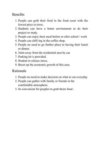 Benefits
1. People can grab their food in the food court with the
lowest price in town.
2. Students can have a better environment to do their
project or study.
3. People can enjoy their meal before or after school / work
4. People can chill-ing in the coffee shop.
5. People no need to go further place to having their lunch
or dinner.
6. 3min away from the residential area by car.
7. Parking lot is provided.
8. Student to release stress.
9. Boost up the economic growth of this area.
Rationale
1. People no need to make decision on what to eat everyday
2. People can gather with family or friends in the
comfortable atmosphere.
3. Its convenient for peoples to grab theirs food .
 