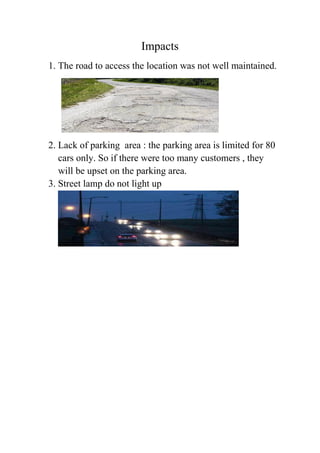 Impacts
1. The road to access the location was not well maintained.
2. Lack of parking area : the parking area is limited for 80
cars only. So if there were too many customers , they
will be upset on the parking area.
3. Street lamp do not light up
 