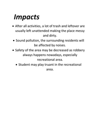 Impacts
 After all activities, a lot of trash and leftover are
usually left unattended making the place messy
and dirty.
 Sound pollution, the surrounding residents will
be affected by noises.
 Safety of the area may be decreased as robbery
always happens nowadays, especially
recreational area.
 Student may play truant in the recreational
area.
 