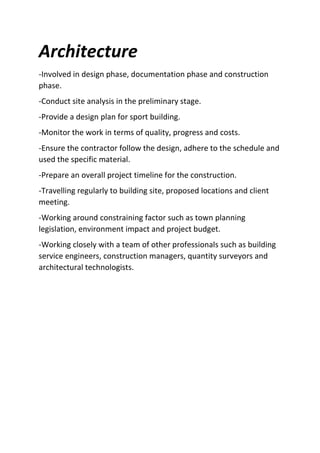 Architecture
-Involved in design phase, documentation phase and construction
phase.
-Conduct site analysis in the preliminary stage.
-Provide a design plan for sport building.
-Monitor the work in terms of quality, progress and costs.
-Ensure the contractor follow the design, adhere to the schedule and
used the specific material.
-Prepare an overall project timeline for the construction.
-Travelling regularly to building site, proposed locations and client
meeting.
-Working around constraining factor such as town planning
legislation, environment impact and project budget.
-Working closely with a team of other professionals such as building
service engineers, construction managers, quantity surveyors and
architectural technologists.
 