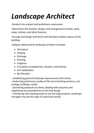 Landscape Architect
-Conduct site analysis and preliminary assessment
-Determines the location, design, and arrangement of pools, walls,
steps, trellises, and other features.
-Arrange and design land forms and develops outdoor spaces of the
building.
-Subjects addressed by landscape architect included:
 Site layout
 Grading
 Drainage
 Planting
 Irrigation
 Circulation of pedestrians, bicycles, and vehicles
 Soil stabilization
 Bio-filtration
- establishing general landscape requirements with clients
-conducting preliminary studies of the site (including contours, soil,
ecology, buildings, roads)
- presenting proposals to clients, dealing with enquiries and
negotiating any amendments to the final design
- monitoring and checking work on-site (on large projects, landscape
managers may do this type of supervisory work).
 