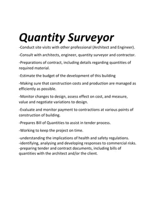 Quantity Surveyor
-Conduct site visits with other professional (Architect and Engineer).
-Consult with architects, engineer, quantity surveyor and contractor.
-Preparations of contract, including details regarding quantities of
required material.
-Estimate the budget of the development of this building
-Making sure that construction costs and production are managed as
efficiently as possible.
-Monitor changes to design, assess effect on cost, and measure,
value and negotiate variations to design.
-Evaluate and monitor payment to contractions at various points of
construction of building.
-Prepares Bill of Quantities to assist in tender process.
-Working to keep the project on time.
-understanding the implications of health and safety regulations.
-identifying, analysing and developing responses to commercial risks.
-preparing tender and contract documents, including bills of
quantities with the architect and/or the client.
 