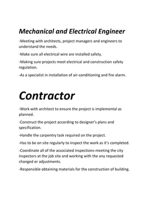 Mechanical and Electrical Engineer
-Meeting with architects, project managers and engineers to
understand the needs.
-Make sure all electrical wire are installed safety.
-Making sure projects meet electrical and construction safety
regulation.
-As a specialist in installation of air-conditioning and fire alarm.
Contractor
-Work with architect to ensure the project is implemental as
planned.
-Construct the project according to designer’s plans and
specification.
-Handle the carpentry task required on the project.
-Has to be on site regularly to inspect the work as it’s completed.
-Coordinate all of the associated inspections-meeting the city
inspectors at the job site and working with the any requested
changed or adjustments.
-Responsible obtaining materials for the construction of building.
 