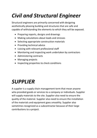 Civil and Structural Engineer
Structural engineers are primarily concerned with designing
aesthetically pleasing building and structures that are safe and
capable of withstanding the elements to which they will be exposed.
 Preparing reports, designs and drawings
 Making calculations about loads and stresses
 Selecting appropriate construction materials
 Providing technical advice
 Liaising with relevant professional staff
 Monitoring and inspecting work undertaken by contractors
 Administering contracts
 Managing projects
 Inspecting properties to check conditions
SUPPLIER
A supplier is a supply chain management term that mean anyone
who provided goods or services to a company or individuals. Supplier
will supply materials to the site. Supplier also need to ensure the
quality of the material. Supplier also need to ensure the installation
of the materials and equipment goes smoothly. Supplier also
sometimes recognized as a subcontractor because of their large
contributions to a project.
 