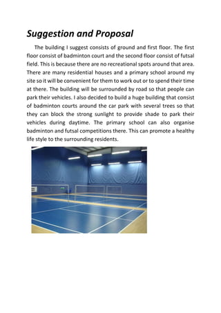Suggestion and Proposal
The building I suggest consists of ground and first floor. The first
floor consist of badminton court and the second floor consist of futsal
field. This is because there are no recreational spots around that area.
There are many residential houses and a primary school around my
site so it will be convenient for them to work out or to spend their time
at there. The building will be surrounded by road so that people can
park their vehicles. I also decided to build a huge building that consist
of badminton courts around the car park with several trees so that
they can block the strong sunlight to provide shade to park their
vehicles during daytime. The primary school can also organise
badminton and futsal competitions there. This can promote a healthy
life style to the surrounding residents.
 