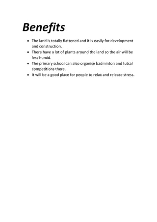Benefits
 The land is totally flattened and it is easily for development
and construction.
 There have a lot of plants around the land so the air will be
less humid.
 The primary school can also organise badminton and futsal
competitions there.
 It will be a good place for people to relax and release stress.
 