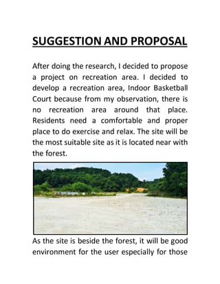 SUGGESTION AND PROPOSAL
After doing the research, I decided to propose
a project on recreation area. I decided to
develop a recreation area, Indoor Basketball
Court because from my observation, there is
no recreation area around that place.
Residents need a comfortable and proper
place to do exercise and relax. The site will be
the most suitable site as it is located near with
the forest.
As the site is beside the forest, it will be good
environment for the user especially for those
 