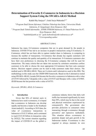 69
Determination of Favorite E-Commerce in Indonesia in a Decision
Support System Using the SWARA-ARAS Method
Kadek Oky Sanjayaa,1
, Gede Surya Mahendrab,2,*
a
Program Studi Sistem Informasi, Fakultas Teknologi dan Sains, Universitas Hindu
Indonesia, Jl. Sangalangit, Kota Denpasar, Bali
b
Program Studi Teknik Informatika , STMIK STIKOM Indonesia, Jl. Tukad Pakerisan No.97,
Kota Denpasar, Bali.
1
kadekoki@unhi.ac.id; 2
gede.mahendra@stiki-indonesia.ac.id*
* Corresponding author
ABSTRACT (10PT)
Indonesia has many E-Commerce companies that are in great demand by the people in
Indonesia. COVID-19 has led to an increase in people's transactions using E-Commerce. E-
Commerce, which has not been able to capture market share in Indonesia, is competing to
increase the number of transactions. E-Commerce that already has regular customers will
continue to maintain the quality and quantity of its transactions. E-Commerce customers also
have their own preferences in choosing the E-Commerce company that will be used for
transactions. The many criteria that are taken into account by customers sometimes confuse
customers to be able to choose the most appropriate E-Commerce that best suits customer
desires. Decision support systems can be used to help customers make their choices. The
method used is SWARA-ARAS. There are 8 criteria and 6 alternatives used in this DSS. The
methodology in this study uses the CRISP-DM Framework. Based on the 6 alternatives tested
using SWARA-ARAS, Lazada (X4) became the favorite e-commerce in Indonesia with a value
of 0.9193 followed by Tokopedia with a value of 0.9155 and Shoopee with a value of 0.9045.
JD.ID became the last position with a value of 0.8753.
Keywords: SWARA, ARAS, E-Commerce
I. Introduction
Given that 96% of internet users in
Indonesia have used e-commerce, it is hoped
that e-commerce in Indonesia can develop
rapidly and become a leader in the Southeast
Asian market[1]. According to 2019 data, the
value of e-commerce transactions in
Indonesia is US $ 21 billion, and is estimated
to reach US $ 82 billion in transaction value
by 2025[2]. The current situation regarding
the impact of COVID-19 on the global e-
commerce industry shows that daily web
traffic has increased significantly by more
than 50%, which may be due to the social
and physical restrictions experienced by
consumers[3]. The government also
provides protection to consumers when
transacting through e-commerce through
preventive and repressive methods[4].
This situation allows e-commerce to
penetrate deeper and gain growth in the
Indonesian market. E-commerce is also
required to always maintain its own
 