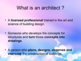What is an architect ?
• A licensed professional trained in the art and
science of building design.
• Someone who develops the concepts for
structures and turn those concepts into
drawings.
• A person who plans, designs, observes and
oversees the construction of buildings.
 