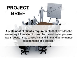 PROJECT
BRIEF
A statement of client's requirements that provides the
necessary information to describe the rationale, purpose,
goals, costs, risks, constraints and time and performance
requirements of a project.
 