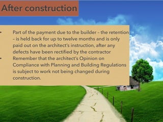 After construction
• Part of the payment due to the builder – the retention
– is held back for up to twelve months and is only
paid out on the architect’s instruction, after any
defects have been rectified by the contractor
• Remember that the architect’s Opinion on
Compliance with Planning and Building Regulations
is subject to work not being changed during
construction.
 