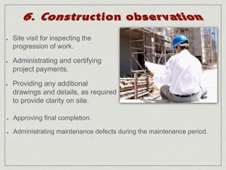 Site visit for inspecting the 
progression of work. 
Administrating and certifying 
project payments. 
Providing any additional 
drawings and details, as required 
to provide clarity on site. 
Approving final completion. 
Administrating maintenance defects during the maintenance period. 
 