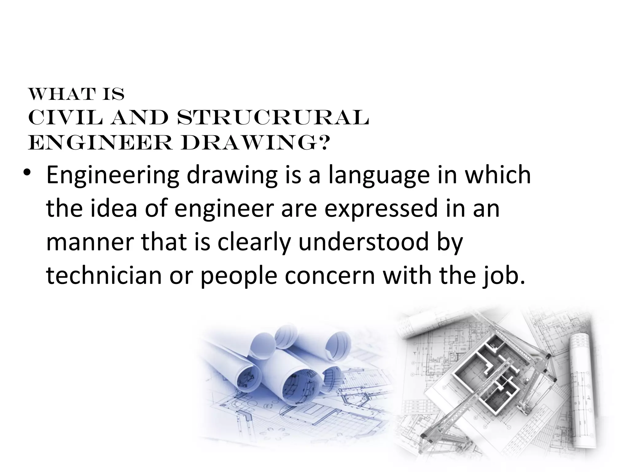 What is 
Civil AND STRUCRURAL 
engineer drawing? 
• Engineering drawing is a language in which 
the idea of engineer are expressed in an 
manner that is clearly understood by 
technician or people concern with the job. 
 