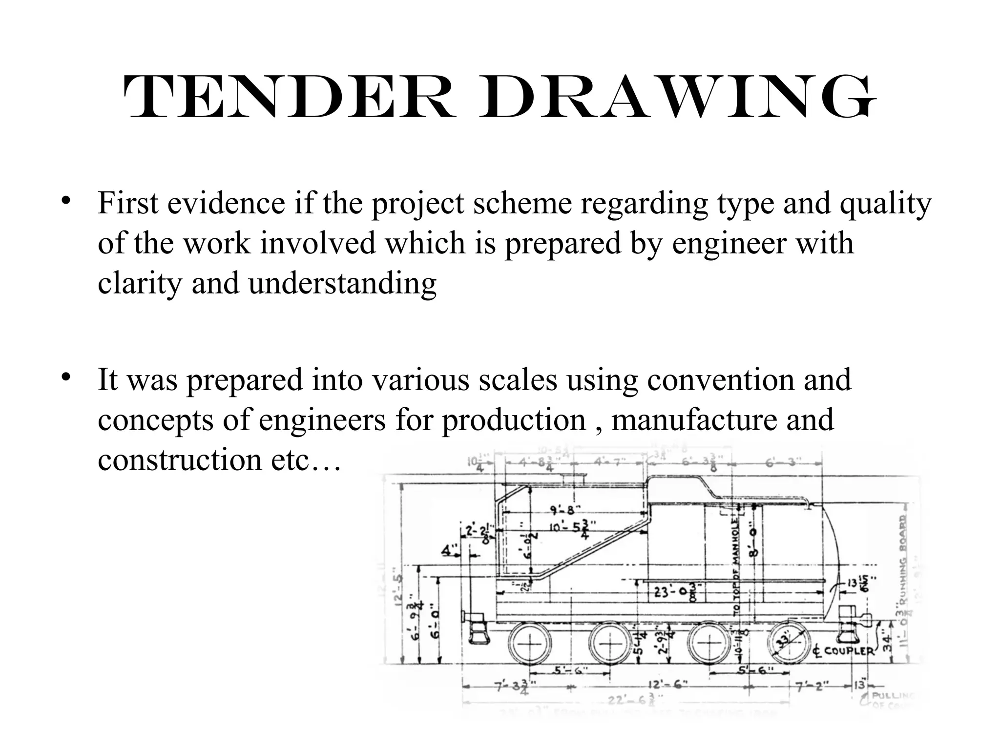 Tender Drawing 
• First evidence if the project scheme regarding type and quality 
of the work involved which is prepared by engineer with 
clarity and understanding 
• It was prepared into various scales using convention and 
concepts of engineers for production , manufacture and 
construction etc… 
 