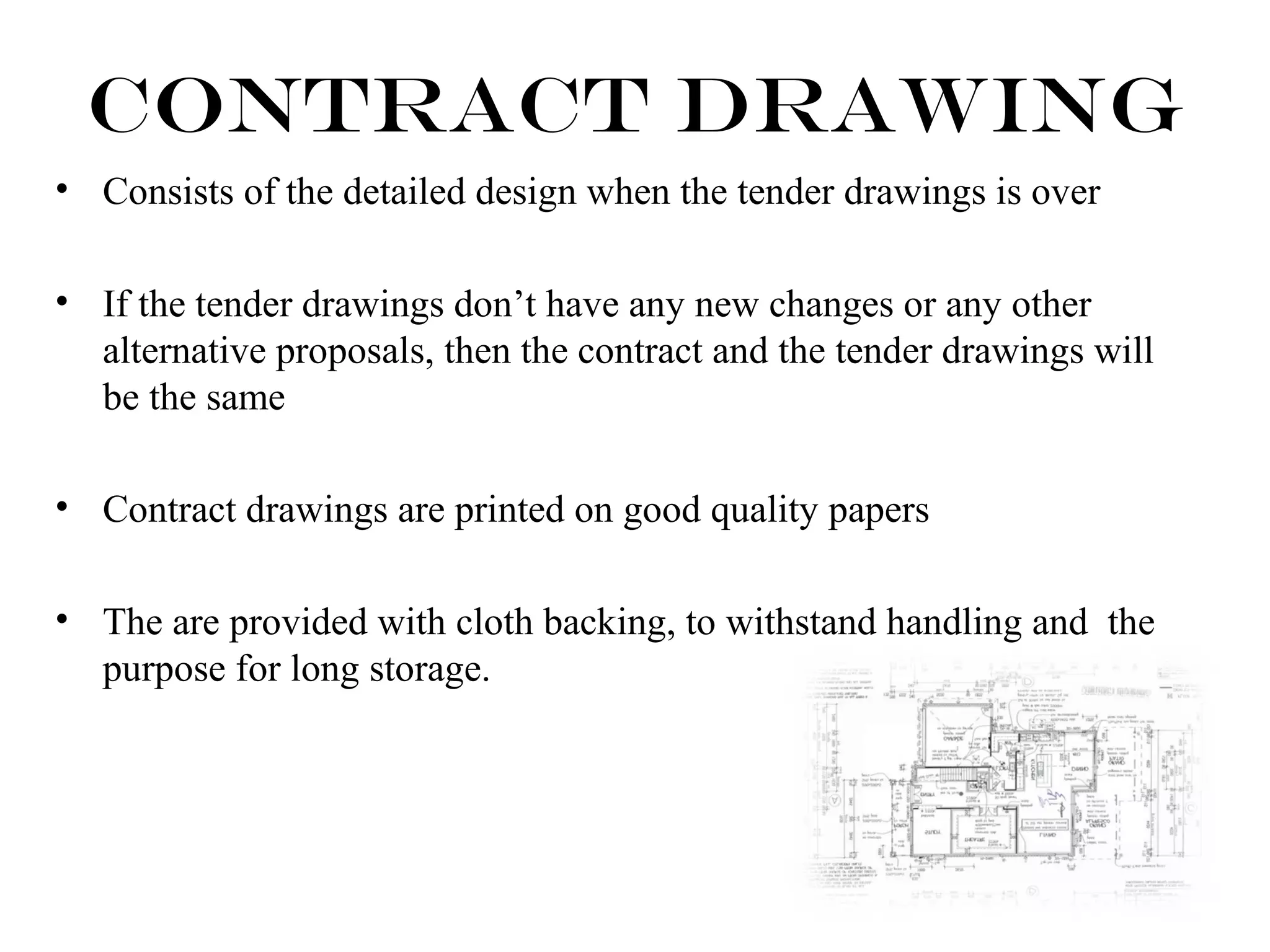 Contract Drawing 
• Consists of the detailed design when the tender drawings is over 
• If the tender drawings don’t have any new changes or any other 
alternative proposals, then the contract and the tender drawings will 
be the same 
• Contract drawings are printed on good quality papers 
• The are provided with cloth backing, to withstand handling and the 
purpose for long storage. 
 