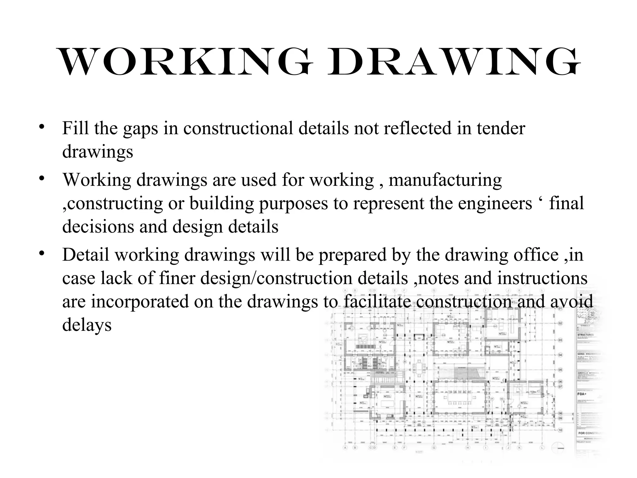 Working Drawing 
• Fill the gaps in constructional details not reflected in tender 
drawings 
• Working drawings are used for working , manufacturing 
,constructing or building purposes to represent the engineers ‘ final 
decisions and design details 
• Detail working drawings will be prepared by the drawing office ,in 
case lack of finer design/construction details ,notes and instructions 
are incorporated on the drawings to facilitate construction and avoid 
delays 
 