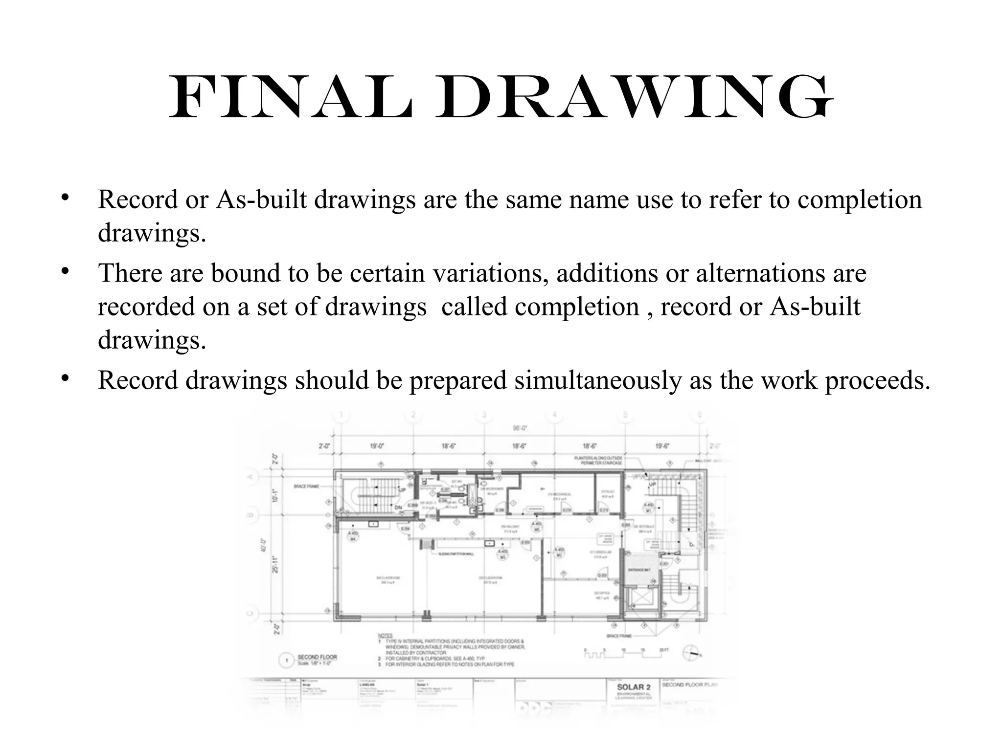 Final Drawing 
• Record or As-built drawings are the same name use to refer to completion 
drawings. 
• There are bound to be certain variations, additions or alternations are 
recorded on a set of drawings called completion , record or As-built 
drawings. 
• Record drawings should be prepared simultaneously as the work proceeds. 
 