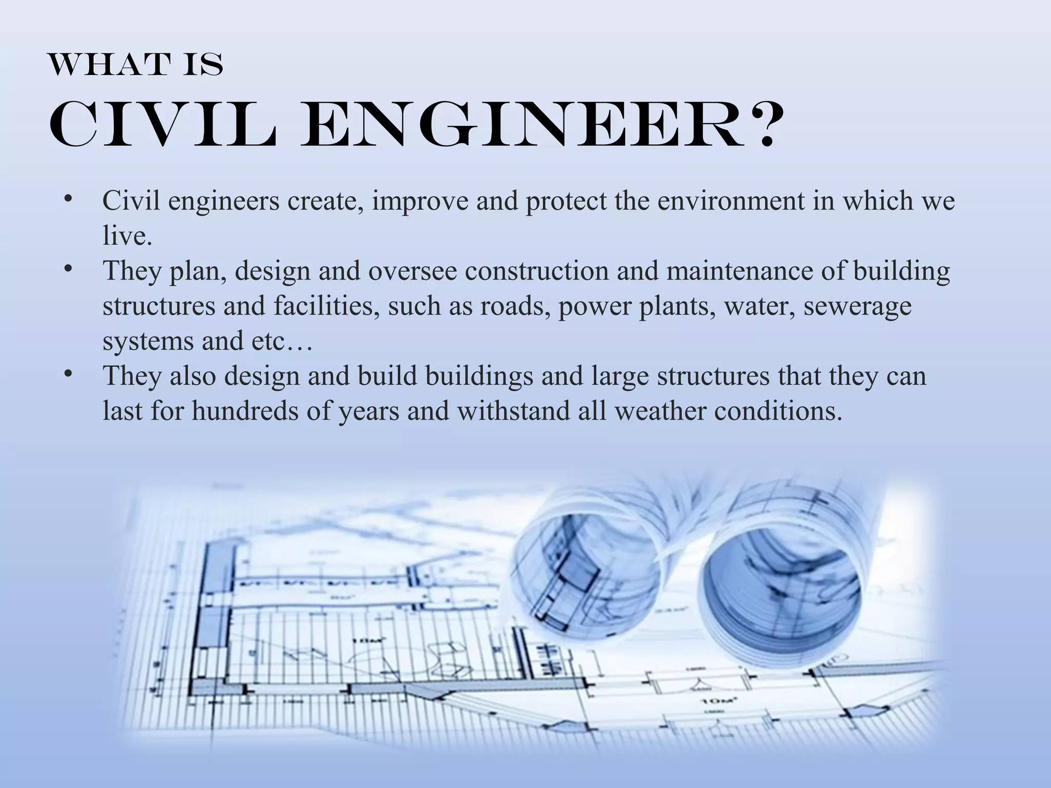What is 
Civil Engineer? 
• Civil engineers create, improve and protect the environment in which we 
live. 
• They plan, design and oversee construction and maintenance of building 
structures and facilities, such as roads, power plants, water, sewerage 
systems and etc… 
• They also design and build buildings and large structures that they can 
last for hundreds of years and withstand all weather conditions. 
 