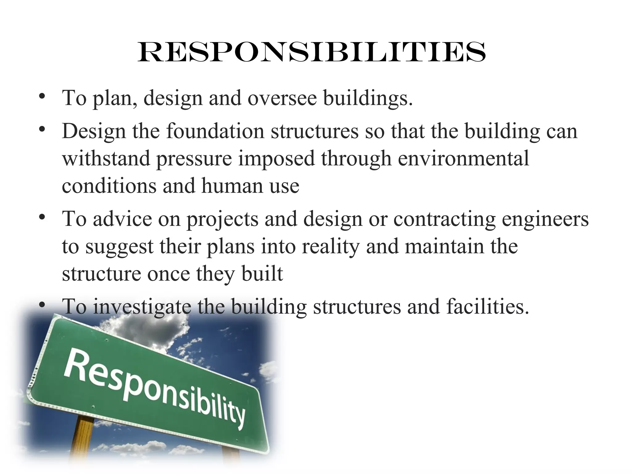 Responsibilities 
• To plan, design and oversee buildings. 
• Design the foundation structures so that the building can 
withstand pressure imposed through environmental 
conditions and human use 
• To advice on projects and design or contracting engineers 
to suggest their plans into reality and maintain the 
structure once they built 
• To investigate the building structures and facilities. 
 