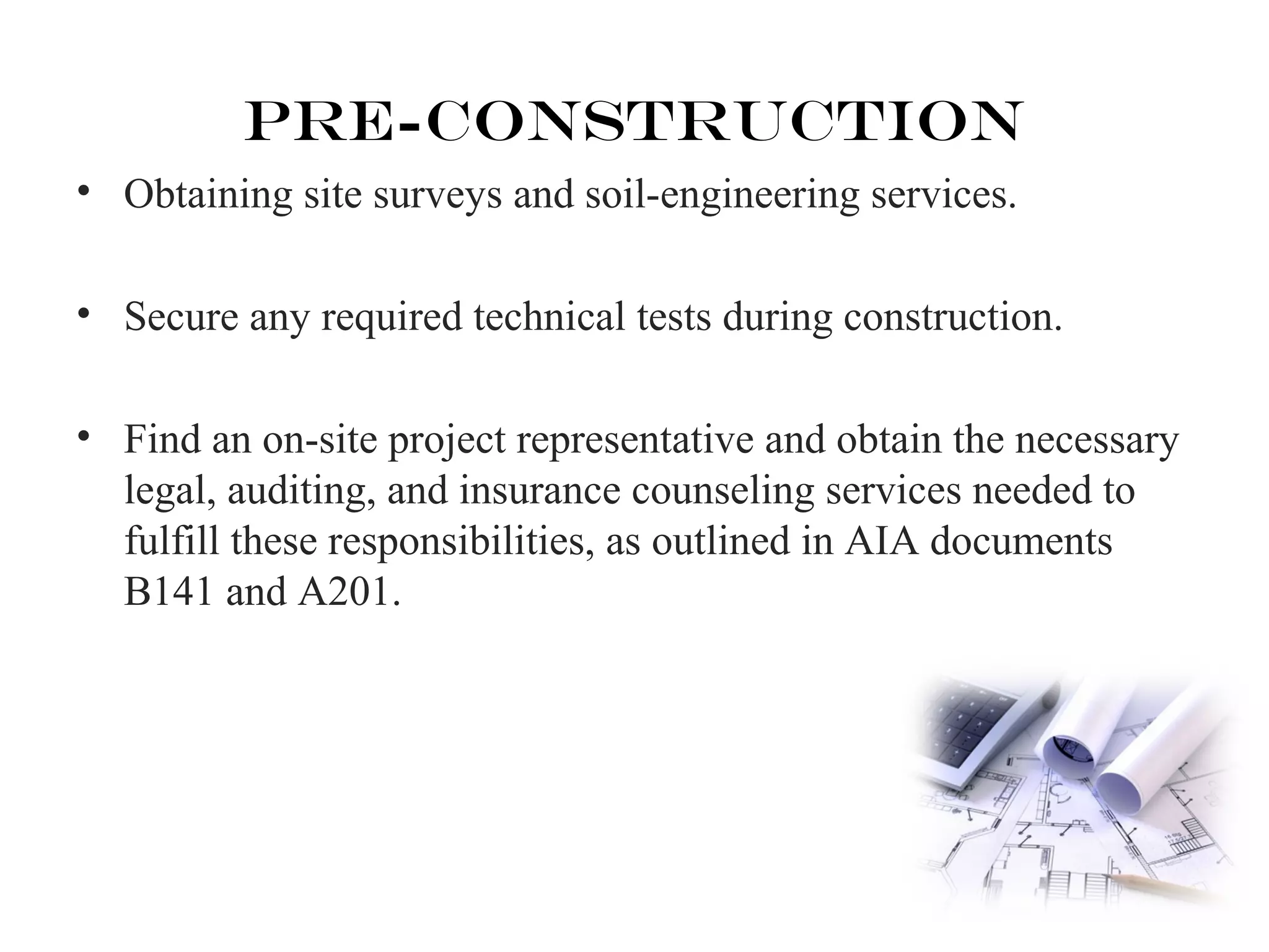 Pre-Construction 
• Obtaining site surveys and soil-engineering services. 
• Secure any required technical tests during construction. 
• Find an on-site project representative and obtain the necessary 
legal, auditing, and insurance counseling services needed to 
fulfill these responsibilities, as outlined in AIA documents 
B141 and A201. 
 