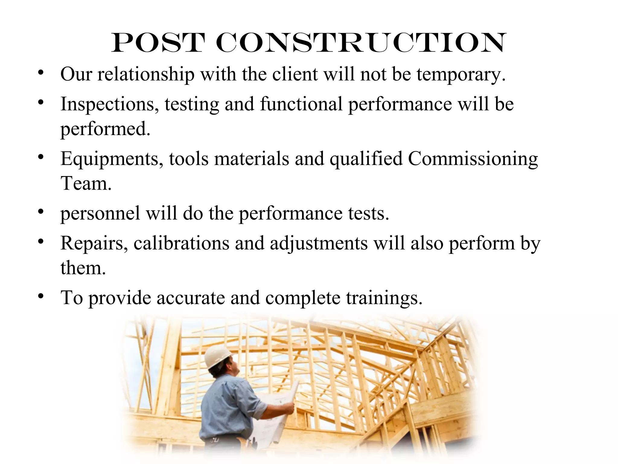 Post Construction 
• Our relationship with the client will not be temporary. 
• Inspections, testing and functional performance will be 
performed. 
• Equipments, tools materials and qualified Commissioning 
Team. 
• personnel will do the performance tests. 
• Repairs, calibrations and adjustments will also perform by 
them. 
• To provide accurate and complete trainings. 
 