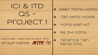 ICI & ITD 
QS - 
Project 1 
Lecturer : Miss Ida & Miss Ann 
Group Name : MTFK (4) 
❖ Seet Tiong Hong 
❖ Tan Ming Howe 
❖ Yong Man Kit 
❖ Pe Zhi Yong 
❖ Terence Tan 
Peng Ong 
 