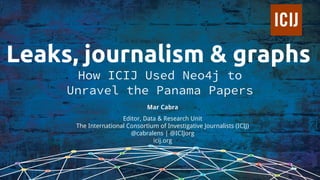 Leaks, journalism & graphs
How ICIJ Used Neo4j to
Unravel the Panama Papers
Mar Cabra
Editor, Data & Research Unit
The International Consortium of Investigative Journalists (ICIJ)
@cabralens | @ICIJorg
icij.org
 