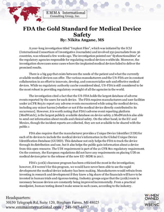 FDA the Gold Standard for Medical Device
Safety
By: Nikita Angane, MS
A year-long investigation titled “Implant Files”, which was initiated by the ICIJ
(International Consortium of Investigative Journalists) and involved 250 journalists from 36
countries, was released a few weeks ago. The investigation pointed out “dysfunctionalities” at
the regulatory agencies responsible for regulating medical devices worldwide. Moreover, the
investigation showcases some cases where the implanted medical devices failed to deliver the
promised results.
There is a big gap that exists between the needs of the patient and what the currently
available medical devices can offer. The various manufacturers and the US-FDA are in constant
collaboration in an effort to innovate, develop, and commercialize safe and effective medical
devices. While no regulatory authority canbe considered ideal, US-FDA is still considered to be
the most robust in providing regulatory oversight of all the agencies in the world.
The investigation cited a fact that the US-FDA holds the largest database of adverse
events reported by the users for each device. The FDA requires manufacturers and user facilities
under 21CFR 803 to report any adverse events encountered while using the medical device,
including any minor harms [whether or not if the medical device directly contributed to its
occurrence]. However, it is worth noting that FDA’s adverse event reporting platform
[MedWatch], is the largest publicly available database on device safety.2 MedWatch is also able
to send out information about recalls and clinical safety. On the other hand, in the EU and
Mexico, though the incident reports are collected, they are not available to be shared with the
public.1
FDA also requires that the manufacturer provides a Unique Device Identifier (UDI) for
each of its devices to include the medical device’s information in the Global Unique Device
Identification Database (GUDID). This database not only helps the FDA to track the device
through its distribution and use, but it also helps the public gain information about a device
from this open resource. The UDI requirement is part of the 21 CFR 801 regulatory requirement.
On the contrary, the European regulations did not have any requirements on placing UDI on
medical devices prior to the release of the new EU-MDR in 2017.
FDA’s 510(k) clearance program has been criticized the most in the investigation;
however, if it weren’t for this program, we would have never been able to see the rapid
development the medical device industry has been making. Manufacturers would refrain from
investing in research and development if they knew a big share of the financials will have to be
invested in human trials and rigorous testing. Industry groups argue that the 510(k) route is
necessary because devices are constantly being improved incrementally. From a practical
standpoint, human testing doesn’t make sense in such cases, according to the industry.
 