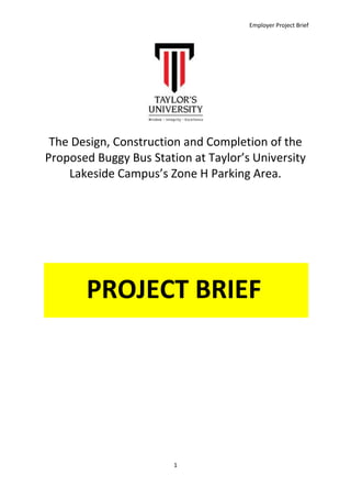 Employer Project Brief
1
The Design, Construction and Completion of the
Proposed Buggy Bus Station at Taylor’s University
Lakeside Campus’s Zone H Parking Area.
PROJECT BRIEF
 