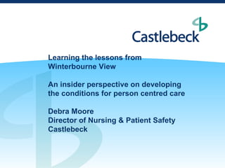 Learning the lessons from
Winterbourne View

An insider perspective on developing
the conditions for person centred care

Debra Moore
Director of Nursing & Patient Safety
Castlebeck
 