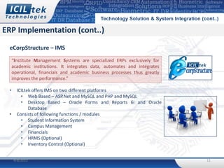 Technology Solution & System Integration (cont..)

ERP Implementation (cont..)
 eCorpStructure – IMS
     “Institute Management Systems are specialized ERPs exclusively for
     academic institutions. It integrates data, automates and integrates
     operational, financials and academic business processes thus greatly
     improves the performance.”

 •     ICILtek offers IMS on two different platforms
         • Web Based – ASP.Net and MySQL and PHP and MySQL
         • Desktop Based – Oracle Forms and Reports 6i and Oracle
             Database
 •     Consists of following functions / modules
         • Student Information System
         • Campus Management
         • Financials
         • HRMS (Optional)
         • Inventory Control (Optional)


     4/8/2012                                                                             11
 