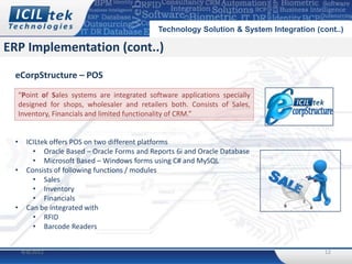 Technology Solution & System Integration (cont..)

ERP Implementation (cont..)
 eCorpStructure – POS
     “Point of Sales systems are integrated software applications specially
     designed for shops, wholesaler and retailers both. Consists of Sales,
     Inventory, Financials and limited functionality of CRM.”


 •     ICILtek offers POS on two different platforms
         • Oracle Based – Oracle Forms and Reports 6i and Oracle Database
         • Microsoft Based – Windows forms using C# and MySQL
 •     Consists of following functions / modules
         • Sales
         • Inventory
         • Financials
 •     Can be integrated with
         • RFID
         • Barcode Readers


     4/8/2012                                                                              12
 