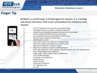Biometric Solutions (cont..)

Finger Tip
              ACTAtek is a world leader in ID Management solution. It is a leading
              web based, biometric, RFID smart card platform for enterprise wide
              solution.
                          2.8‘ TFT 256k color screen with slim and compact design
                          Embedded software, no software installation necessary.
                          State of the art embedded, encrypted Linux web server technology.
                          Control, configure & administrate via web browser
                          SSL encrypted communication between units & browser
                          Real time system update & configuration
                          500 DPI optical scanner
                          Auto-match support up to 500 users (1:N) FAM model
                          Auto-match support up to 3,000 users (1:N) FLI model
                          Operates in Standalone or Network modes
                          Robust and scalable for enterprise-wide deployment
                          IP 65 rated, weather & impact resistant casing (fluid ingress, dust, salt, fog protection)
                          Built-in Video/CMOS camera (optional)
                          1,000, 3,000 , 5,000 ,10,000, 15,000 or 20,000 users
                          Up to 75,000 event logs
                          Five Modes of authentication
                 o         Fingerprint only
                 o         Smart Card only
                 o         Smart Card + Fingerprint
                 o         ID + Fingerprint, and
                 o         ID + PIN.
   4/8/2012                                                                                                             20
 