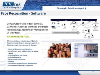Biometric Solutions (cont..)

Face Recognition - Software

    Using Outdoor and Indoor cameras,
    Ganhertec Analytics Identifies and tracks
    People using a realtime or manual enroll
    Of their faces.




   4/8/2012                                                                    24
 