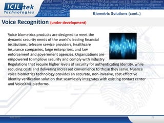 Biometric Solutions (cont..)

Voice Recognition (under development)
  Voice biometrics products are designed to meet the
  dynamic security needs of the world’s leading financial
  institutions, telecom service providers, healthcare
  insurance companies, large enterprises, and law
  enforcement and government agencies. Organizations are
  empowered to improve security and comply with industry
  Regulations that require higher levels of security for authenticating identity, while
  reducing costs and delivering increased convenience to those they serve. Nuance
  voice biometrics technology provides an accurate, non-invasive, cost-effective
  identity verification solution that seamlessly integrates with existing contact center
  and VoiceXML platforms.




   4/8/2012                                                                                25
 