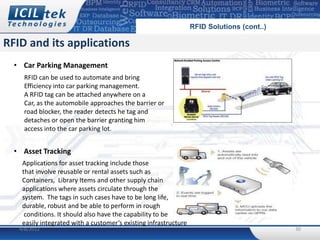 RFID Solutions (cont..)

RFID and its applications
  • Car Parking Management
    RFID can be used to automate and bring
    Efficiency into car parking management.
    A RFID tag can be attached anywhere on a
    Car, as the automobile approaches the barrier or
    road blocker, the reader detects he tag and
    detaches or open the barrier granting him
    access into the car parking lot.


  • Asset Tracking
    Applications for asset tracking include those
    that involve reusable or rental assets such as
    Containers, Library Items and other supply chain
    applications where assets circulate through the
    system. The tags in such cases have to be long life,
    durable, robust and be able to perform in rough
     conditions. It should also have the capability to be
    easily integrated with a customer’s existing infrastructure
   4/8/2012                                                                                 30
 