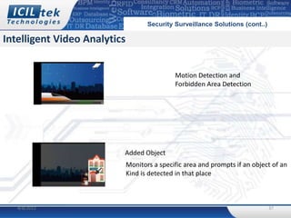 Security Surveillance Solutions (cont..)

Intelligent Video Analytics


                                              Motion Detection and
                                              Forbidden Area Detection




                          Added Object
                              Monitors a specific area and prompts if an object of an
                              Kind is detected in that place



   4/8/2012                                                                     37
 