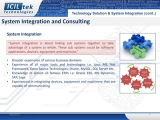 Technology Solution & System Integration (cont..)

System Integration and Consulting
 System Integration
     “System integration is about linking sub systems together to take
     advantage of a system as whole. These sub systems could be software
     applications, devices, equipment and machines.”

 •     Broader experience of various business domains
 •     Experience of all major tools and technologies i.e. Java, MS. Net
       Framework, Open Source Technologies, Oracle, MySQL, SQL Server etc.
 •     Knowledge of almost all famous ERPs i.e. Oracle EBS, MS Dynamics,
       SAP, Sage
 •     Experienced in integrating devices, equipment and machinery that are
       capable of communicating




     4/8/2012                                                                             7
 
