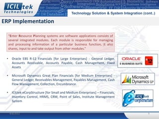 Technology Solution & System Integration (cont..)

ERP Implementation

     “Enter Resource Planning systems are software applications consists of
     several integrated modules. Each module is responsible for managing
     and processing information of a particular business function, it also
     shares, input to and take output from other modules.”

 •     Oracle EBS R-12 Financials [for Large Enterprises] - General Ledger,
       Accounts Receivable, Accounts Payable, Cash Management, Fixed
       Assets

 •     Microsoft Dynamics Great Plan Financials [for Medium Enterprises] -
       General Ledger, Receivables Management, Payables Management, Cash
       Flow Management, Collection, Encumbrance.

 •     ICILtek eCorpStructure [for Small and Medium Enterprises] – Financials,
       Inventory Control, HRMS, CRM, Point of Sales, Institute Management
       System


     4/8/2012                                                                               9
 