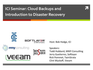 ì	
  ICI	
  Seminar:	
  Cloud	
  Backups	
  and	
  
Introduction	
  to	
  Disaster	
  Recovery	
  
Host:	
  Bob	
  Hodge,	
  ICI	
  
	
  
Speakers:	
  	
  
Todd	
  Hubbard,	
  MMY	
  Consul:ng	
  
Jerry	
  Gue:errez,	
  So?layer	
  
Rick	
  Pommet,	
  TwinStrata	
  
Clint	
  Wyckoﬀ,	
  Veeam	
  
	
  
	
  
 
