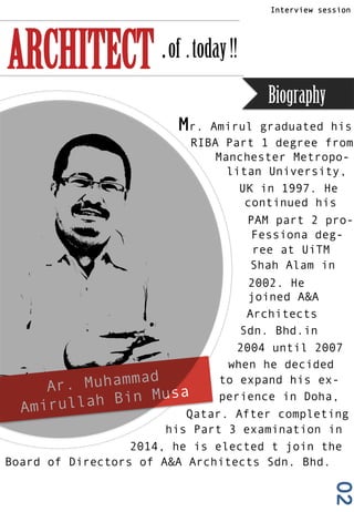 02
Question & Answer
Interview session
ARCHITECT .of .today!!
Ar. Muhammad
Amirullah Bin Musa
Mr. Amirul graduated his
RIBA Part 1 degree from
Manchester Metropo-
litan University,
UK in 1997. He
continued his
PAM part 2 pro-
Fessiona deg-
ree at UiTM
Shah Alam in
2002. He
joined A&A
Architects
Sdn. Bhd.in
2004 until 2007
when he decided
to expand his ex-
perience in Doha,
Qatar. After completing
his Part 3 examination in
2014, he is elected t join the
Board of Directors of A&A Architects Sdn. Bhd.
Biography
 